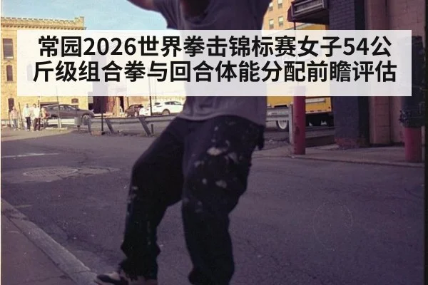 常园2026世界拳击锦标赛女子54公斤级组合拳与回合体能分配前瞻评估